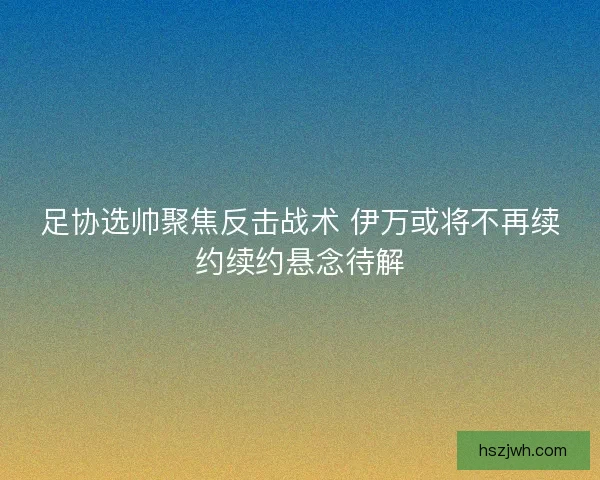 足协选帅聚焦反击战术 伊万或将不再续约续约悬念待解 足协选帅聚焦反击战术 伊万或将不再续约续约悬念待解