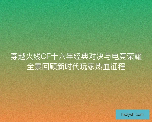 穿越火线CF十六年经典对决与电竞荣耀全景回顾新时代玩家热血征程