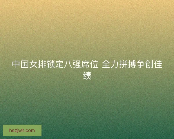 中国女排锁定八强席位 全力拼搏争创佳绩