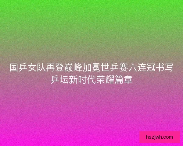 国乒女队再登巅峰加冕世乒赛六连冠书写乒坛新时代荣耀篇章 国乒女队再登巅峰加冕世乒赛六连冠书写乒坛新时代荣耀篇章