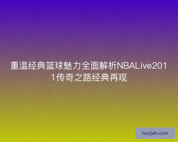 重温经典篮球魅力全面解析NBALive2011传奇之路经典再现