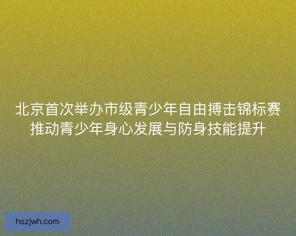 北京首次举办市级青少年自由搏击锦标赛推动青少年身心发展与防身技能提升