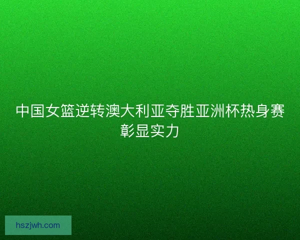 中国女篮逆转澳大利亚夺胜亚洲杯热身赛彰显实力