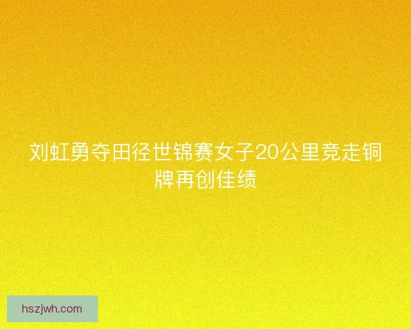 刘虹勇夺田径世锦赛女子20公里竞走铜牌再创佳绩