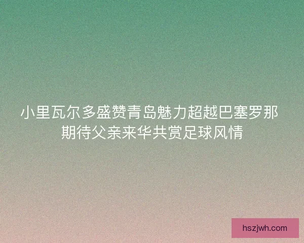 小里瓦尔多盛赞青岛魅力超越巴塞罗那 期待父亲来华共赏足球风情