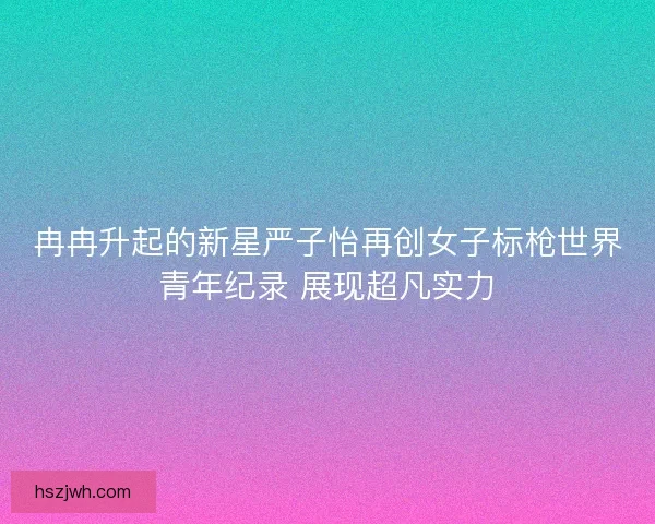 冉冉升起的新星严子怡再创女子标枪世界青年纪录 展现超凡实力 冉冉升起的新星严子怡再创女子标枪世界青年纪录 展现超凡实力