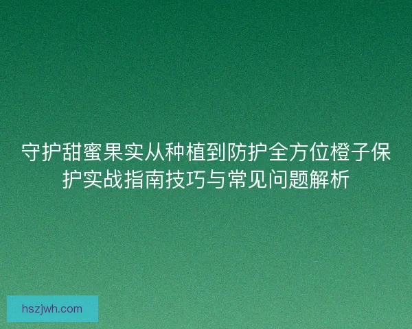 守护甜蜜果实从种植到防护全方位橙子保护实战指南技巧与常见问题解析