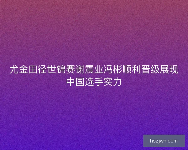 尤金田径世锦赛谢震业冯彬顺利晋级展现中国选手实力