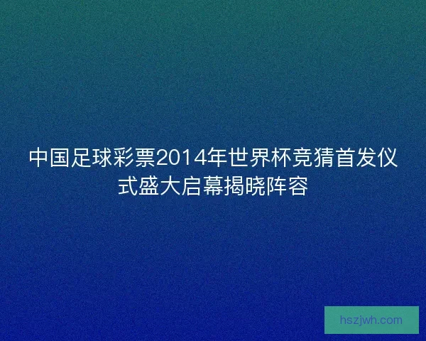 中国足球彩票2014年世界杯竞猜首发仪式盛大启幕揭晓阵容 中国足球彩票2014年世界杯竞猜首发仪式盛大启幕揭晓阵容