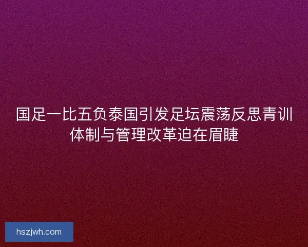 国足一比五负泰国引发足坛震荡反思青训体制与管理改革迫在眉睫