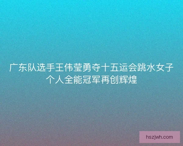 广东队选手王伟莹勇夺十五运会跳水女子个人全能冠军再创辉煌