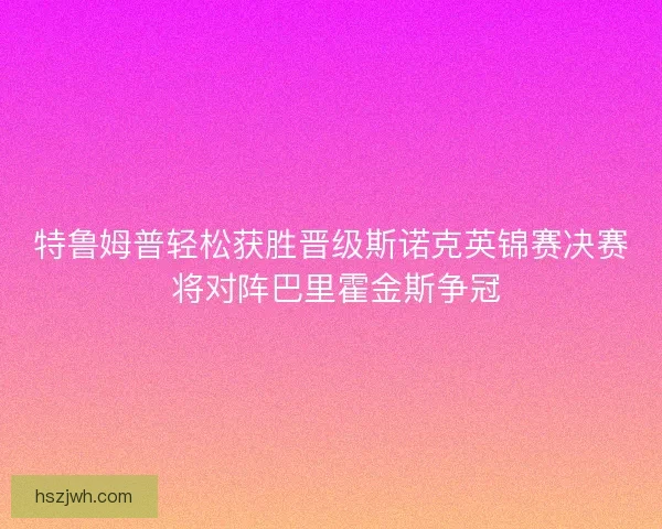 特鲁姆普轻松获胜晋级斯诺克英锦赛决赛 将对阵巴里霍金斯争冠 特鲁姆普轻松获胜晋级斯诺克英锦赛决赛 将对阵巴里霍金斯争冠