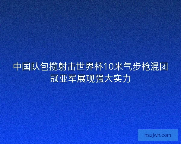 中国队包揽射击世界杯10米气步枪混团冠亚军展现强大实力