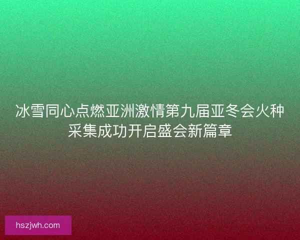 冰雪同心点燃亚洲激情第九届亚冬会火种采集成功开启盛会新篇章