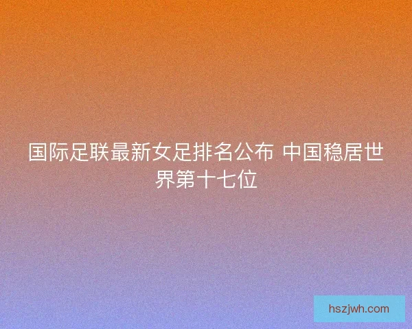 国际足联最新女足排名公布 中国稳居世界第十七位 国际足联最新女足排名公布 中国稳居世界第十七位