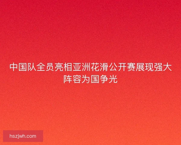 中国队全员亮相亚洲花滑公开赛展现强大阵容为国争光