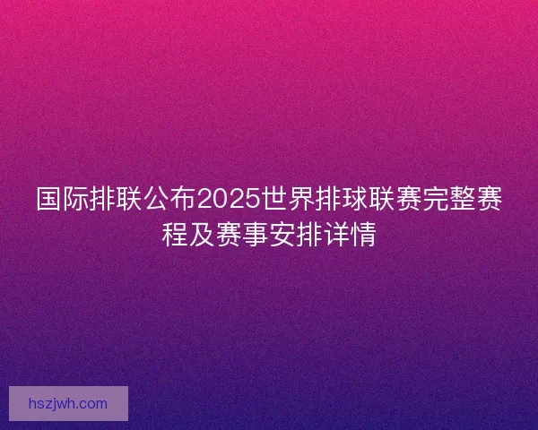 国际排联公布2025世界排球联赛完整赛程及赛事安排详情