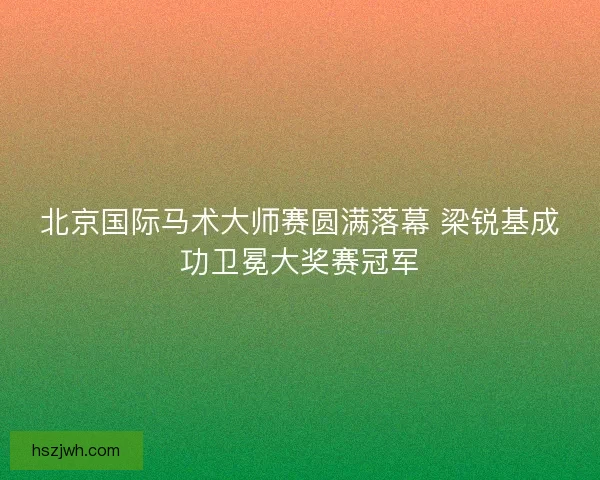 北京国际马术大师赛圆满落幕 梁锐基成功卫冕大奖赛冠军